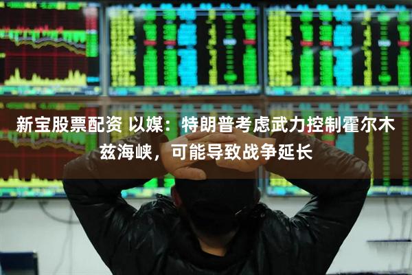 新宝股票配资 以媒：特朗普考虑武力控制霍尔木兹海峡，可能导致战争延长