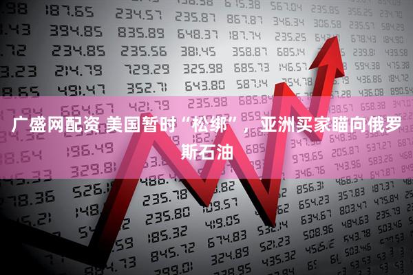 广盛网配资 美国暂时“松绑”，亚洲买家瞄向俄罗斯石油